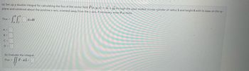 (a) Set up a double integral for calculating the flux of the vector field F(x, y, z) = xi+yj through the open-ended circular cylinder of radius 5 and height 8 with its base on the xy-
plane and centered about the positive z-axis, oriented away from the z-axis. If necessary, enter as theta.
Flux =
-
A =
B =
C =
D =
BD
Flux =
²
dz do
(b) Evaluate the integral.
JSF.
F.dA=
