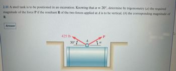 2.11 A steel tank is to be positioned in an excavation. Knowing that a = 20°, determine by trigonometry (a) the required
magnitude of the force P if the resultant R of the two forces applied at A is to be vertical, (b) the corresponding magnitude of
R.
Answer
425 lb
30°
A