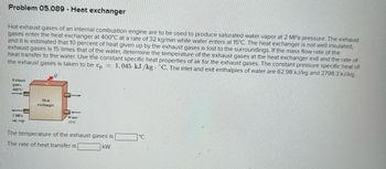 Problem 05.089 - Heat exchanger
Hot exhaust gases of an internal combustion engine are to be used to produce saturated water vapor at 2 MPa pressure. The exhaust
gases enter the heat exchanger at 400°C at a rate of 32 kg/min while water enters at 15°C. The heat exchanger is not well insulated,
and it is estimated that 10 percent of heat given up by the exhaust gases is lost to the surroundings. If the mass flow rate of the
exhaust gases is 15 times that of the water, determine the temperature of the exhaust gases at the heat exchanger exit and the rate of
heat transfer to the water. Use the constant specific heat properties of air for the exhaust gases. The constant pressure specific heat of
the exhaust gases is taken to be cp 1.045 kJ/kg "C. The inlet and exit enthalpies of water are 62.98 kJ/kg and 2798.3 kJ/kg.
=
Exhaust
gases
400°C
T
2 MPa
sat. vap.
Heat
exchanger
Water
15°C
The temperature of the exhaust gases is
The rate of heat transfer is
kW.
°C.