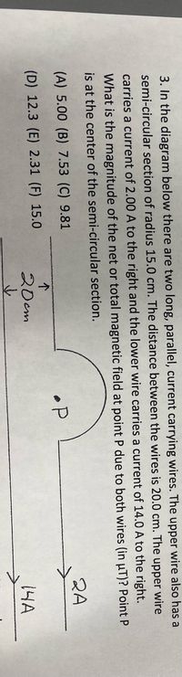 3. In the diagram below there are two long, parallel, current carrying wires. The upper wire also has a
semi-circular section of radius 15.0 cm. The distance between the wires is 20.0 cm. The upper wire
carries a current of 2.00 A to the right and the lower wire carries a current of 14.0 A to the right.
What is the magnitude of the net or total magnetic field at point P due to both wires (in uT)? Point P
is at the center of the semi-circular section.
2A
(A) 5.00 (B) 7.53 (C) 9.81
•P
个
(D) 12.3 (E) 2.31 (F) 15.0
20cm
14A
