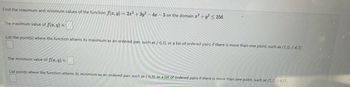 Find the maximum and minimum values of the function f(x, y) = 2x² + 3y² - 4x-5 on the domain 2 + y² 256.
The maximum value of f(x,y) is:
List the point(s) where the function attains its maximum as an ordered pair, such as (-6,3), or a list of ordered pairs if there is more than one point, such as (1,3), (-4,7).
The minimum value of f(x, y) is:
List points where the function attains its minimum as an ordered pair, such as (-6,3), or a list of ordered pairs if there is more than one point, such as (1,3), (-4,7).