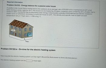 Required information
Problem 04.122 - Energy balance for a passive solar house
A passive solar house that is losing heat to the outdoors at an average rate of 50,000 kJ/h is maintained at 22°C at all
times during a winter night for 10 h. The house is to be heated by 50 glass containers each containing 20 L of water that is
heated to 80°C during the day by absorbing solar energy. A thermostat-controlled 19.00-kW backup electric resistance
heater turns on whenever necessary to keep the house at 22°C. The density and specific heat of water at room
temperature are p = 1 kg/L and c = 4.18 kJ/kg- °C.
22°C
Water
80°C
Pump
Problem 04.122.a - On-time for the electric heating system
How long did the electric heating system run that night? (Round the final answer to three decimal places.)
The electric heating system ran for
h that night.