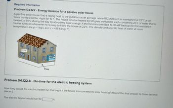 Required information
Problem 04.122 - Energy balance for a passive solar house
A passive solar house that is losing heat to the outdoors at an average rate of 50,000 kJ/h is maintained at 22°C at all
times during a winter night for 10 h. The house is to be heated by 50 glass containers each containing 20 L of water that is
heated to 80°C during the day by absorbing solar energy. A thermostat-controlled 19.00-kW backup electric resistance
heater turns on whenever necessary to keep the house at 22°C. The density and specific heat of water at room
temperature are p= 1 kg/L and c=4.18 kJ/kg. °C.
22°C
Water
80°C
Pump
Problem 04.122.b - On-time for the electric heating system
How long would the electric heater run that night if the house incorporated no solar heating? (Round the final answer to three decimal
places.)
The electric heater would run for
h.