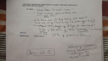 A drink sold in a health food store contains 2.70% (w/v) of vitamin C. What volume would you have to
ingest to obtain 1,000. mg of vitamin C?
mL solution
What does % w/V mean
2
= how m
100
there one
in 2
grams
goo'ml
= So there are 2.
but we only
2.7g Vit. C per
need 1.08
pergoo
(1,000mg = 1.09)
<> what percentage y 2.7g do we need?
78
1:09
37.0%
2.79
y
the "dosege" is needed
(100m)
Difficulty: Medium
37% y 100ml =
37m
Ans: 435
Volunay Solution=
Massy Solute (Viterain()
1000mg - 19
0% (w/v) = 2-70
References
Multipart Answer
دے