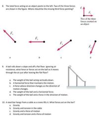 8. The total force acting on an abject points to the left. Two of the three forces
are shown in the figure. Where should be the missing third force pointing?
Two of the three
forces exerted on
an object
F,
b.
9. A ball rolls down a slope and aff a flat flaar. Ignaring air
resistance, what force or farces act on the ball as it moves
through the air just after leaving the flat floor?
a. The weight of the ball acting vertically down.
b. A horizontal force that maintains the motion.
C A force whose direction changes as the direction of
motion changes.
d. The weight of the ball and a horizontal force.
e. The weight of the ball and a force in the direction of motion.
10. A steel bar hangs from a cable as a crane tifts it. What forces act on the bar?
a. Gravity
b. Gravity and tension in the cable
c. Gravity and a force of motion
d. Gravity and tension and a force of motion
