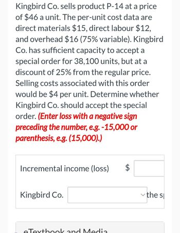 Kingbird Co. sells product P-14 at a price
of $46 a unit. The per-unit cost data are
direct materials $15, direct labour $12,
and overhead $16 (75% variable). Kingbird
Co. has sufficient capacity to accept a
special order for 38,100 units, but at a
discount of 25% from the regular price.
Selling costs associated with this order
would be $4 per unit. Determine whether
Kingbird Co. should accept the special
order. (Enter loss with a negative sign
preceding the number, e.g. -15,000 or
parenthesis, e.g. (15,000).)
Incremental income (loss) $
Kingbird Co.
eTextbook and Media
the sp