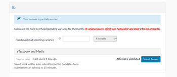 (g)
Your answer is partially correct.
Calculate the fixed overhead spending variance for the month. (If variance is zero, select "Not Applicable" and enter O for the amounts.)
Fixed overhead spending variance
eTextbook and Media
$
Save for Later Last saved 1 day ago.
Saved work will be auto-submitted on the due date. Auto-
submission can take up to 10 minutes.
Favorable
Attempts: unlimited
Submit Answer