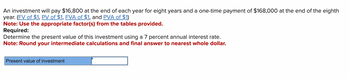 An investment will pay $16,800 at the end of each year for eight years and a one-time payment of $168,000 at the end of the eighth
year. (FV of $1, PV of $1, FVA of $1, and PVA of $1)
Note: Use the appropriate factor(s) from the tables provided.
Required:
Determine the present value of this investment using a 7 percent annual interest rate.
Note: Round your intermediate calculations and final answer to nearest whole dollar.
Present value of investment