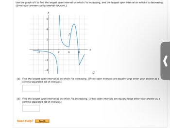 ### Graph Analysis in Calculus

**Objective:**
Examine the graph of the function \( f \) to determine:
- The largest open interval where \( f \) is increasing.
- The largest open interval where \( f \) is decreasing.

**Graph Description:**
- **Axes:** The graph is plotted in the Cartesian plane with the x-axis labeled from -4 to 8 and the y-axis from -4 to 6.
- **Function \( f \):** It appears as a continuous blue curve with notable features such as increasing and decreasing behavior and inflection points.

**Graph Features:**
- The function decreases from the far left, passes through a minimum at \( x \approx -1 \), then increases until \( x \approx 2 \).
- It declines sharply from \( x \approx 2 \) to \( x \approx 3 \).
- \( f \) increases again from \( x \approx 3 \) to \( x \approx 5 \).
- The function decreases steeply after \( x \approx 5 \), hitting a minimum, and then starts slightly increasing past \( x \approx 6 \).

**Exercises:**

(a) **Increasing Interval(s):**
Find the largest open interval(s) where the function \( f \) is increasing. If two intervals are equally large, list both separated by a comma.

**Answer Box:** [                    ]

(b) **Decreasing Interval(s):**
Find the largest open interval(s) where the function \( f \) is decreasing. If two intervals are equally large, list both separated by a comma.

**Answer Box:** [                    ]

**Need Help?**  
For additional guidance, click on the "Read It" button for hints and explanations.

---

This exercise aims to enhance your understanding of function behavior over intervals using graphical interpretation.