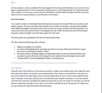 Q.1
For this question, write a complete UML class diagram for the class described below. Use a line of minus
signs to separate sections. Don't worry about drawing a box or centering any text. Do include all proper
UML notation. For the exam, you can do this in NotePad or another plain text editor and then copy and
paste it into the Canvas textbox or work directly in the textbox.
Class Description:
Your need to create an instantiable class that represents a parcel of raw land that can be sold by a real
estate company. This class should be named Land. It will contain three fields: a string named location
and a width and length, measured in feet, each of which can accept numbers with decimal points. You
may assume that every parcel of land is rectangular and that 'width' describes the size of the property
along the road and 'length' is how far back it goes from the road.
The class needs one constructor that sets the values all the fields.
The class needs the following public methods:
•
Getters and setters for all fields.
•
A method called getArea that calculates and returns the area of the parcel of land in square
feet. (Area is calculated as length x width.)
•
Standard methods: toString, equals, and hashCode where equals and hashCode define two
equivalent parcels of land as each having the same length and each having the same width.
Implementation of the Comparable interface, comparing area.
Q.2 & Q.3
Using the same information as in the previous question, create a new Intellij project and create the Land
class with all the fields, constructors, and methods listed. Then create a JUnit test file for this class. It is
your job to determine what makes sense to test and what values to use in order to thoroughly test the
class's methods. In the class code, be sure to include all proper Java Doc comments. You do not need to
comment the JUnit tests, but please do delete any tests that you are not using. For the exam, you will be
asked to upload the .java file for your class in Q.2 and the .java file for your JUnit test in Q.3. Make sure
you can locate both these files before the actual exam.