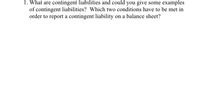 1. What are contingent liabilities and could you give some examples
of contingent liabilities? Which two conditions have to be met in
order to report a contingent liability on a balance sheet?
