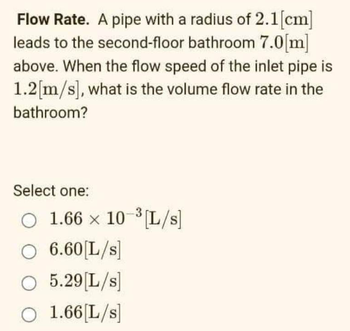 Flow Rate. A pipe with a radius of 2.1 [cm]
leads to the second-floor bathroom 7.0[m]
above. When the flow speed of the inlet pipe is
1.2[m/s], what is the volume flow rate in the
bathroom?
Select one:
O 1.66 x 10-³[L/s]
O 6.60 [L/s]
O 5.29 [L/s]
O 1.66 [L/s]