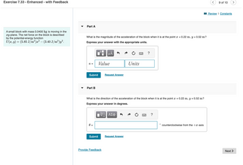 Exercise 7.33 Enhanced - with Feedback
A small block with mass 0.0400 kg is moving in the
xy-plane. The net force on the block is described
by the potential-energy function
U(x, y) = (5.85 J/m²)x² – (3.40 J/m³)y³.
Part A
What is the magnitude of the acceleration of the block when it is at the point x = 0.22 m, y = 0.52 m?
Express your answer with the appropriate units.
a =
Submit
Part B
Submit
µÅ
Value
Provide Feedback
Request Answer
What is the direction of the acceleration of the block when it is at the point x = 0.22 m, y = 0.52 m?
Express your answer in degrees.
—— ΑΣΦ
Units
Request Answer
?
?
O counterclockwise from the +x-axis
9 of 10
Review | Constants
Next >