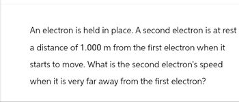 An electron is held in place. A second electron is at rest
a distance of 1.000 m from the first electron when it
starts to move. What is the second electron's speed
when it is very far away from the first electron?