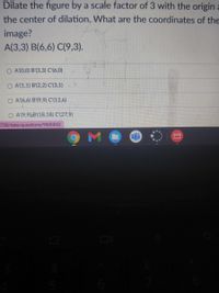 Dilate the figure by a scale factor of 3 with the origin
the center of dilation, What are the coordinates of the
image?
A(3,3) B(6,6) C(9,3).
A'(0,0) B'(3,3) C'(6,0)
A'(1,1) B'(2,2) C'(3,1)
O A'(6,6) B'(9,9) C'(12,6)
O A (9,9) B'(18,18) C'(27,9)
758/take/questions/9500052
