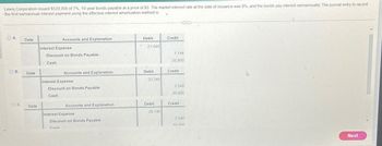 Lewis Corporation issued $520,000 of 7%, 10-year bonds payable at a price of 93. The market interest rate at the date of issuance was 8%, and the bonds pay interest semiannually. The journal entry to record
the first semiannual interest payment using the effective-interest amortization method is
OA
OB.
O C.
Date
Date
Date
Accounts and Explanation
Interest Expense
Discount on Bonds Payable
Cash
Accounts and Explanation
Interest Expense
Discount on Bonds Payable
Cash
Cach
Accounts and Explanation
Interest Expense
Discount on Bonds Payable
Debit
21,944
Debit
23,348
Debit
20,748
Credit
1,144
20,800
Credit
2,548
20,800
Credit
2,548
18 200
4
Next