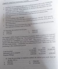 Chapter 8- Long Term Construction Contracts
Incurred cost of materials, labor and overhead used in the work, P2,400,000.
Paid costs of materials purchased but set aside for use in a future date for
this project, P200,000. These materials do not have any alternative use and
cannot be sold to other parties.
Paid and incurred rectification work no expected to be recovered, P260,000.
Incurred general and administrative costs that are not reimbursable,
P100,000.
Incurred selling costs, P60,000.
Incidental income from the sale of certain materiałs, P40,000. These specific
materials were sold since it was considered surplus from the early phase of
the construction.
The engineers determined that the original estimate of costs did not include
any expected warranty costs of P200,000.
23. Determine the profit for the first year.
P600,000
P220,000
a.
P840,000
C.
b.
P715,000
d.
On August 1, 2019, Panglao Construction Company obtain a contract to construct
a low rise building in Taguig City. The building was estimated to cost P17.5M and
is scheduled for completion on October 2021. The contract contains a penalty
clause to the effect that the other party is to deduct P35,000 from the contract price
for each week of delay. Completion was delayed for 5 weeks. Below are the data
pertaining to the construction period.
2019
2020
2021
Costs incurred
Estimated cots to complete
Progress Billings
P1,750,000
7,000,000
1,400,000
P1,085,000
P6,440,000
910,000
15,225,000
4,200,000
24. Using the percentage of completion method, the realized gross profit (loss( for
the 2021 is:
year
P822,500
b. (P35,000)
a.
P840,000
C.
d.
(P122,500)
