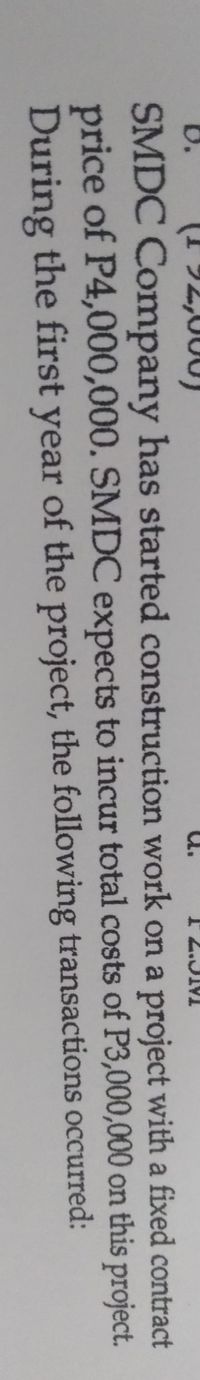(1 92,000)
2.JM
'n
SMDC Company has started construction work on a project with a fixed contract
price of P4,000,000. SMDC expects to incur total costs of P3,000,000 on this project.
During the first year of the project, the following transactions occurred:
