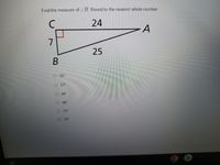 ---

### Finding the Measure of Angle ∠B

To determine the measure of angle ∠B, we will use trigonometric principles. Below is a right triangle labeled with vertex points C, A, and B. The triangle has the following side lengths:

- \( AC = 24 \) units
- \( AB = 25 \) units (hypotenuse)
- \( BC = 7 \) units

Additionally, we know that angle \( ∠C = 90° \) (a right angle).

---

#### Image Description:
The diagram within the image shows a right triangle labeled as follows: 
- \( C \) is the leftmost vertex at the right angle.
- \( B \) is the bottom vertex.
- \( A \) is the top right vertex.

The side \( AC \) is labeled with a length of 24 units, and \( BC \) is labeled with a length of 7 units. The hypotenuse \( AB \) is labeled with a length of 25 units.

---

#### Task:
**Find the measure of ∠B and round to the nearest whole number.**

#### Choices:
- \( \text{ } \) \( 16° \)
- \( \text{ } \) \( 17° \)
- \( \text{ } \) \( 44° \)
- \( \text{ } \) \( 46° \)
- \( \text{ } \) \( 73° \)
- \( \text{ } \) \( 74° \)

To find the measure of angle ∠B, we use the sine, cosine, or tangent ratio. Here, we will use the tangent ratio because we have the lengths of the opposite side \( (BC) \) and the adjacent side \( (AC) \):

\[ \text{tan(∠B)} = \frac{\text{opposite}}{\text{adjacent}} = \frac{BC}{AC} = \frac{7}{24} \]

We then take the inverse tangent (arctan) to find ∠B:

\[ ∠B = \text{tan}^{-1} \Big( \frac{7}{24} \Big) \approx 16.26° \]

Rounding to the nearest whole number:

\[ ∠B ≈ 16° \]

So, the correct answer is \( 16° \).

