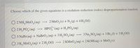 Choose which of the given equations is a oxidation-reduction (redox) disproportionation reaction.
O 2 NH,MnO,(aq)
2 MnO,(s) + N,(g) + 4 H,O(1)
O 2H, PO, (aq)
HPO (aq) + H,PO,(aq)
O 5 NaBr(aq) + NaBrO,(aq) + 3 H, SO,(aq)
3 Na, SO,(aq) + 3 Br, (1) + 3 H, O(1)
O 3 K,MnO,(aq) + 2 H, O(l)
2 КMnO,(aq) + 2 КОН(аq) + MnO, (s)
