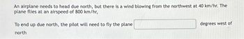 An airplane needs to head due north, but there is a wind blowing from the northwest at 40 km/hr. The
plane flies at an airspeed of 800 km/hr,
To end up due north, the pilot will need to fly the plane
north
degrees west of