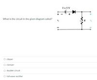 V= 5 V
What is the circuit in the given diagram called?
clipper
clamper
doubler circuit
full wave rectifier
