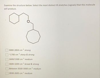 Examine the structure below. Select the most distinct IR stretches (signals) that this molecule
will produce.
3000-2850 cm strong
~1700 cm³¹ sharp & strong
1600/1500 cm¹ medium
3600-3200 cm ¹ broad & strong
Between 3500-3000 cm¹ medium
2830-2695 cm¹ medium