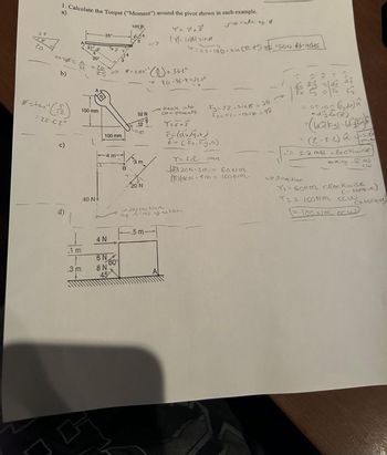 25
20
1. Calculate the Torque ("Moment") around the pivot shown in each example.
a)
So call of Ø
cose=
b)
x = tan²¹ (12)
=22.62°
c)
d)
m
.3 m
20"
150 mm
40 N
25"
100 mm
4 N
6N
8 N
60%
45°
100 lb
644
3
B
8=cos" (²) = 36.2°
-
52 N
12
20 N
Y = 7x F
|Y₁| = 1/sing
.5 m-
0=25.100. sin (30.2°) 1500 lb-inches
90-36-9-53.10
break into
components
T=SKE
F = (axy ₁0)
F = ( Fx, ty ₁0)
indersection
of lines of action
Fy= 52.sing =
Fx= 52. =c058 = 98
26
T=Fd
mag
20N-3m = 60wm
1140N-4m = 160NM
0 0 *}
(134
= 01-01 (dr) k
dy fx (k)
= (6731-(0)²)
= (2-7.2) 1^ ---5.20
3.N
5.2 MN clockwise
taking - as
cw
& dicection
T₁=60NM clockwise (que)
Y2 = 160NM cew
= 100wm cou
(+ torque)