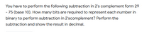 You have to perform the following subtraction in 2's complement form 29
- 75 (base 10). How many bits are required to represent each number in
binary to perform subtraction in 2'scomplement? Perform the
subtraction and show the result in decimal.
