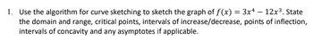 1. Use the algorithm for curve sketching to sketch the graph of f(x) = 3x4 — 12x³. State
the domain and range, critical points, intervals of increase/decrease, points of inflection,
intervals of concavity and any asymptotes if applicable.