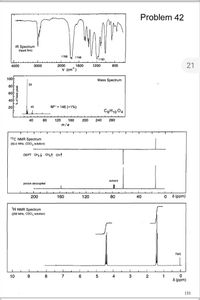 Problem 42
IR Spectrum
(liquid film)
1768
W 1746
1190
2000
21
4000
3000
1600
1200
800
v (cm'
100F
80
60
Mass Spectrum
29
40
20
M*'= 146 (<1%)
C3H10 04
40
80
120
160
200
240
280
m/e
13C NMR Spectrum
(50.0 MHz, CDCI, solution)
DEPT CH CH, сн
solvent
proton decoupled
200
160
120
80
40
0 8 (ppm)
1H NMR Spectrum
(200 MHz, CDCI, solution)
TMS
10
9
8
7
6
4
2
1
8 (ppm)
131
% of base peak
