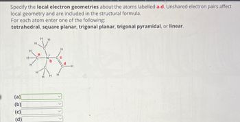 Specify the local electron geometries about the atoms labelled a-d. Unshared electron pairs affect
local geometry and are included in the structural formula.
For each atom enter one of the following:
tetrahedral, square planar, trigonal planar, trigonal pyramidal, or linear.
(a)
(b)
(c)
(d)
HH
H