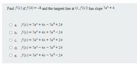 Find f(x) if f(4) =-8 and the tangent line at (x,f(x)) has slope 7e*+4.
O a. f(x)= 7e* + 4x – 7e* + 24
O b. f(x)= 7e* + 4x + 7e* – 24
O. f(x)= 7e* + 4x + 7e* + 24
O d. f(x)= 7e* – 4x – 7e*+ 24
O e. f(x)= 7e* + 4x – 7e* – 24
