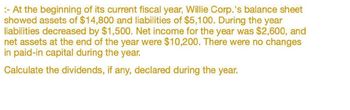 :- At the beginning of its current fiscal year, Willie Corp.'s balance sheet
showed assets of $14,800 and liabilities of $5,100. During the year
liabilities decreased by $1,500. Net income for the year was $2,600, and
net assets at the end of the year were $10,200. There were no changes
in paid-in capital during the year.
Calculate the dividends, if any, declared during the year.