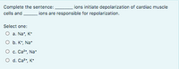 Complete the sentence:
ions initiate depolarization of cardiac muscle
cells and
ions are responsible for repolarization.
Select one:
O a. Na*, K*
O b. K*, Na*
O c. Ca2+, Na*
O d. Ca?, K*
