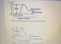 O B.
Activation
Energy
Energy of Products
Energy Absorbed
Energy of Reactants
Direction of Reaction
Energy is absorbed and this is an endothermic reaction.
C.
Activation
Energy
Energy of Reactants
Energy Absorbed
Energy of Products
Direction of Reaction
Energy is absorbed and this is an exothermic reaction.
