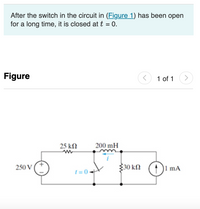 After the switch in the circuit in (Figure 1) has been open
for a long time, it is closed at t = 0.
Figure
1 of 1
>
25 kN
200 mH
250 V
30 kN
|1 mA
1 = 0.
