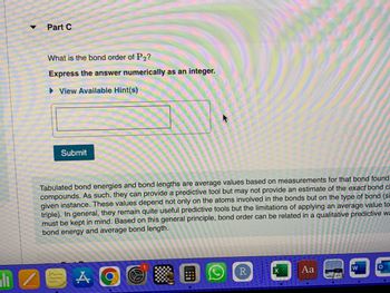 h
Part C
What is the bond order of P2?
Express the answer numerically as an integer.
View Available Hint(s)
Submit
Tabulated bond energies and bond lengths are average values based on measurements for that bond found
compounds. As such, they can provide a predictive tool but may not provide an estimate of the exact bond c
given instance. These values depend not only on the atoms involved in the bonds but on the type of bond (si
triple). In general, they remain quite useful predictive tools but the limitations of applying an average value to
must be kept in mind. Based on this general principle, bond order can be related in a qualitative predictive wa
bond energy and average bond length.
A
R
X
Aa
W