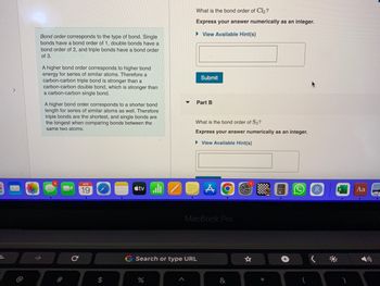 2
>
@
Bond order corresponds to the type of bond. Single
bonds have a bond order of 1, double bonds have a
bond order of 2, and triple bonds have a bond order
of 3.
A higher bond order corresponds to higher bond
energy for series of similar atoms. Therefore a
carbon-carbon triple bond is stronger than a
carbon-carbon double bond, which is stronger than
a carbon-carbon single bond.
A higher bond order corresponds to a shorter bond
length for series of similar atoms as well. Therefore
triple bonds are the shortest, and single bonds are
the longest when comparing bonds between the
same two atoms.
#
C
APR
19
$
tvill
▼
%
What is the bond order of Cl₂?
Express your answer numerically as an integer.
► View Available Hint(s)
A
Submit
Part B
G Search or type URL
What is the bond order of S₂?
Express your answer numerically as an integer.
►View Available Hint(s)
MacBook Pro
A
&
☆
*
+
Aa