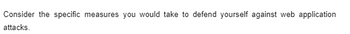 Consider the specific measures you would take to defend yourself against web application
attacks.