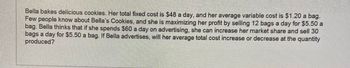 Bella bakes delicious cookies. Her total fixed cost is $48 a day, and her average variable cost is $1.20 a bag. Few people know about Bella’s Cookies, and she is maximizing her profit by selling 12 bags a day for $5.50 a bag. Bella thinks that if she spends $60 a day on advertising, she can increase her market share and sell 30 bags a day for $5.50 a bag. If Bella advertises, will her average total cost increase or decrease at the quantity produced?