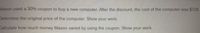 Mason used a 30% coupon to buy a new computer After the discount, the cost of the computer was $728
Determine the original price of the computer. Show your work.
Calculate how much money Mason saved by using the coupon. Show your work.
