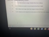 Which of the following statements is correct?
Solar eclipses produce a larger shadow than lunar eclipses.
Lunar eclipses are easier to see during the day than at night.
C.
Solar eclipses last longer when they happen during a full moon.
D.
Lunar eclipses can be viewed from more places on Earth than solar eclipses
Illuminate Education TM, Inc.
田
