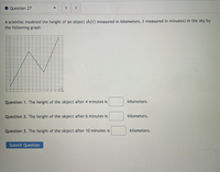 Question 27
A scientist modeled the height of an object (h(t) measured in kilometers, t measured in minutes) in the sky by
the following graph
Question 1. The height of the object after 4 minutes is
kilometers.
Question 2. The height of the object after 6 minutes is
kilometers.
Question 3. The height of the object after 10 minutes is
kilometers.
Submit Question
