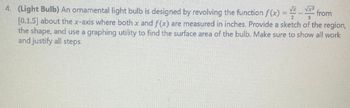 from
2
4. (Light Bulb) An ornamental light bulb is designed by revolving the function f(x) = -
[0,1.5] about the x-axis where both x and f(x) are measured in inches. Provide a sketch of the region,
the shape, and use a graphing utility to find the surface area of the bulb. Make sure to show all work
and justify all steps.