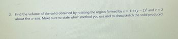 2. Find the volume of the solid obtained by rotating the region formed by x = 1 + (y-2)2 and x = 2
about the x-axis. Make sure to state which method you use and to draw/sketch the solid produced.