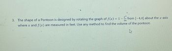 +-2
16
3. The shape of a Pontoon is designed by rotating the graph of f(x) = 1 - from [-4.4] about the x-axis
where x and f(x) are measured in feet. Use any method to find the volume of the pontoon.
D