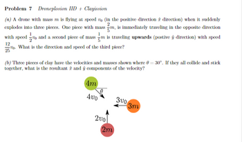 Problem 7 Droneplosion IID + Clayission
2
(a) A drone with mass m is flying at speed vo (in the positive direction direction) when it suddenly
explodes into three pieces. One piece with mass m, is immediately traveling in the opposite direction
with speed and a second piece of mass m is traveling upwards (postive ŷ direction) with speed
12
2. What is the direction and speed of the third piece?
(b) Three pieces of clay have the velocities and masses shown where 0-30°. If they all collide and stick
together, what is the resultant and ŷ components of the velocity?
4m
400
3003m
200
2m