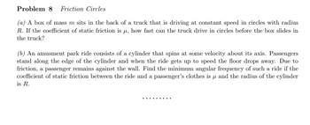 Problem 8 Friction Circles
(a) A box of mass m sits in the back of a truck that is driving at constant speed in circles with radius
R. If the coefficient of static friction is μ, how fast can the truck drive in circles before the box slides in
the truck?
(b) An amusment park ride consists of a cylinder that spins at some velocity about its axis. Passengers
stand along the edge of the cylinder and when the ride gets up to speed the floor drops away. Due to
friction, a passenger remains against the wall. Find the minimum angular frequency of such a ride if the
coefficient of static friction between the ride and a passenger's clothes is μ and the radius of the cylinder
is R.