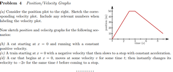 Problem 4 Position/Velocity Graphs
50+
(a) Consider the position plot to the right. Sketch the corre-
sponding velocity plot. Include any relevant numbers when 40-
labeling the velocity plot.
Now sketch position and velocity graphs for the following sce-
narios:
(b) A cat starting at x = 0 and running with a constant
positive velocity.
position (m)
30+
20+
10+
time (s)
(c) A train starting at x = 0 with a negative velocity that then slows to a stop with constant acceleration.
(d) A car that begins at x = 0, moves at some velocity v for some time t; then instantly changes its
velocity to -2v for the same time t before coming to a stop.